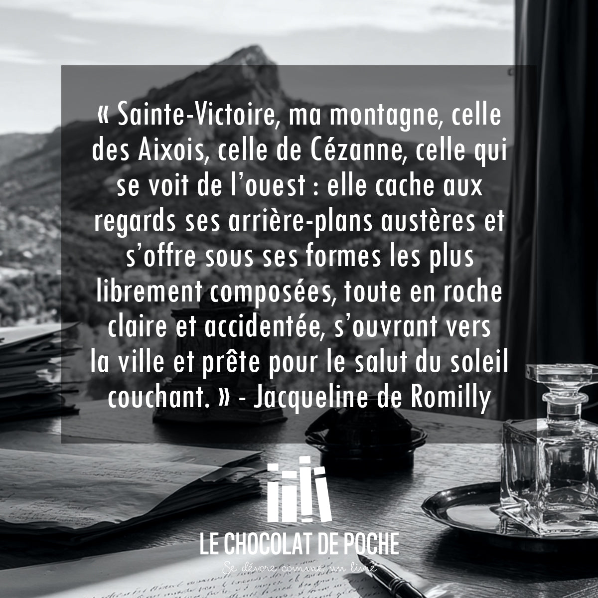 « Sainte-Victoire, ma montagne, celle
des Aixois, celle de Cézanne, celle qui
se voit de l’ouest : elle cache aux
regards ses arrière-plans austères et s’offre sous ses formes les plus
librement composées, toute en roche
claire et accidentée, s’ouvrant vers
la ville et prête pour le salut du soleil couchant. » - Jacqueline de Romilly